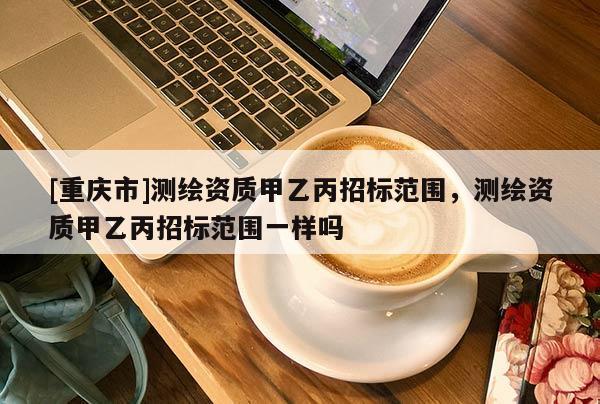[重慶市]測繪資質甲乙丙招標范圍，測繪資質甲乙丙招標范圍一樣嗎