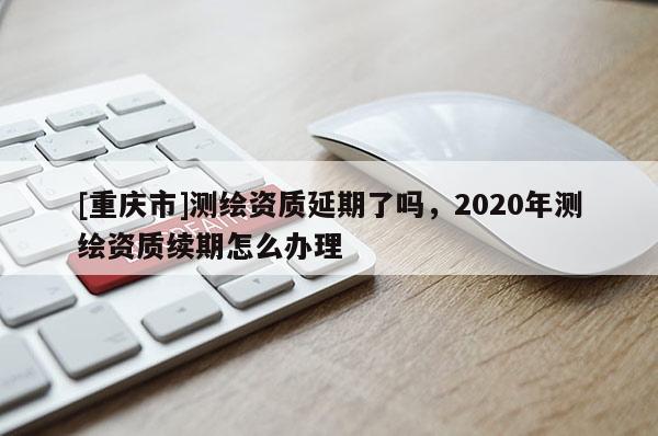 [重慶市]測繪資質延期了嗎，2020年測繪資質續期怎么辦理