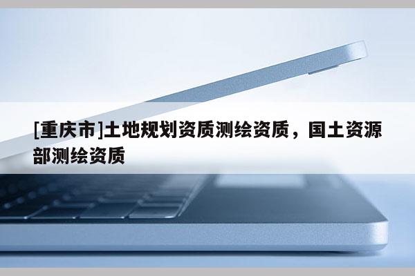 [重慶市]土地規劃資質測繪資質，國土資源部測繪資質