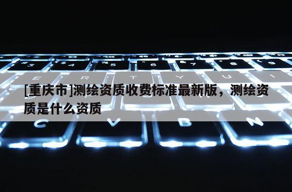 [重慶市]測繪資質收費標準最新版，測繪資質是什么資質