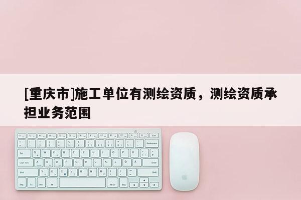 [重慶市]施工單位有測繪資質，測繪資質承擔業務范圍
