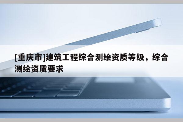 [重慶市]建筑工程綜合測繪資質等級，綜合測繪資質要求