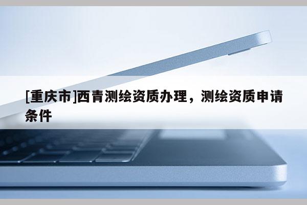 [重慶市]西青測繪資質(zhì)辦理，測繪資質(zhì)申請條件