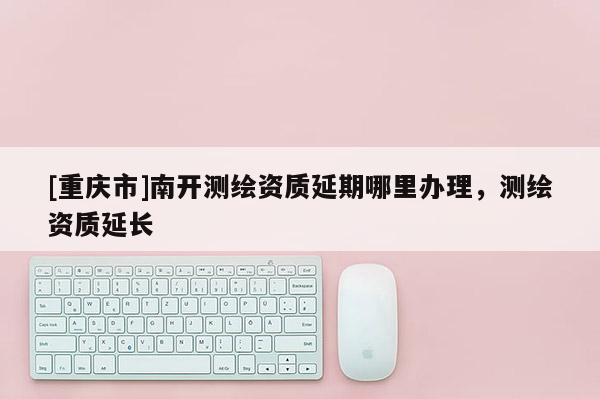 [重慶市]南開測繪資質延期哪里辦理，測繪資質延長