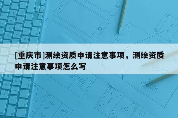 [重慶市]測繪資質申請注意事項，測繪資質申請注意事項怎么寫
