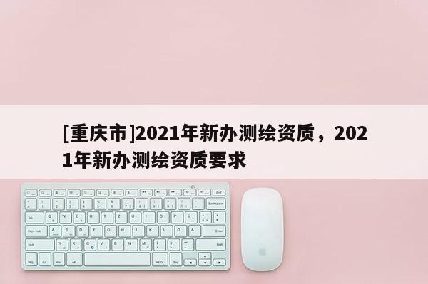 [重慶市]2021年新辦測繪資質，2021年新辦測繪資質要求