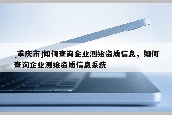 [重慶市]如何查詢企業測繪資質信息，如何查詢企業測繪資質信息系統