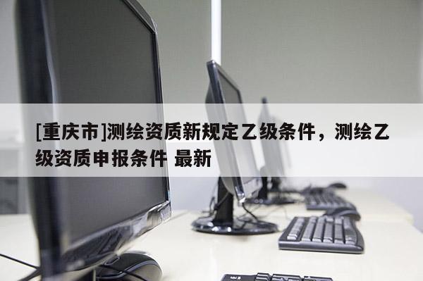 [重慶市]測繪資質新規定乙級條件，測繪乙級資質申報條件 最新