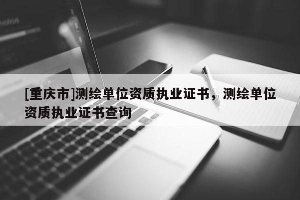 [重慶市]測繪單位資質執業證書，測繪單位資質執業證書查詢