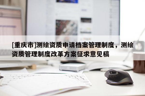 [重慶市]測繪資質申請檔案管理制度，測繪資質管理制度改革方案征求意見稿
