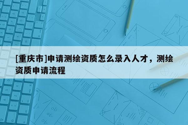 [重慶市]申請測繪資質怎么錄入人才，測繪資質申請流程