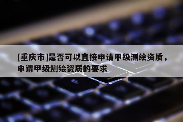 [重慶市]是否可以直接申請甲級測繪資質，申請甲級測繪資質的要求