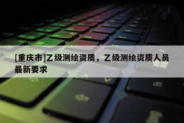 [重慶市]乙級測繪資質，乙級測繪資質人員最新要求