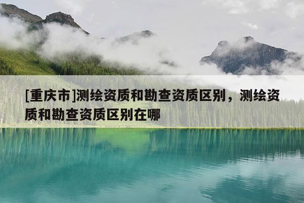 [重慶市]測繪資質(zhì)和勘查資質(zhì)區(qū)別，測繪資質(zhì)和勘查資質(zhì)區(qū)別在哪