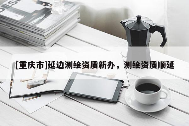 [重慶市]延邊測繪資質新辦，測繪資質順延