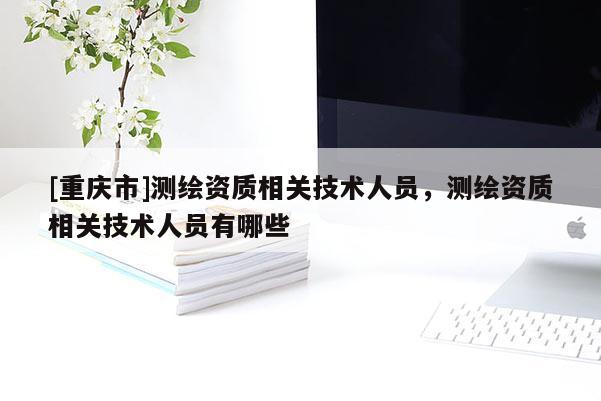 [重慶市]測繪資質相關技術人員，測繪資質相關技術人員有哪些