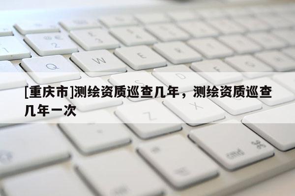 [重慶市]測繪資質巡查幾年，測繪資質巡查幾年一次