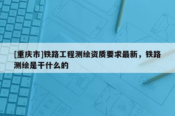 [重慶市]鐵路工程測繪資質要求最新，鐵路測繪是干什么的