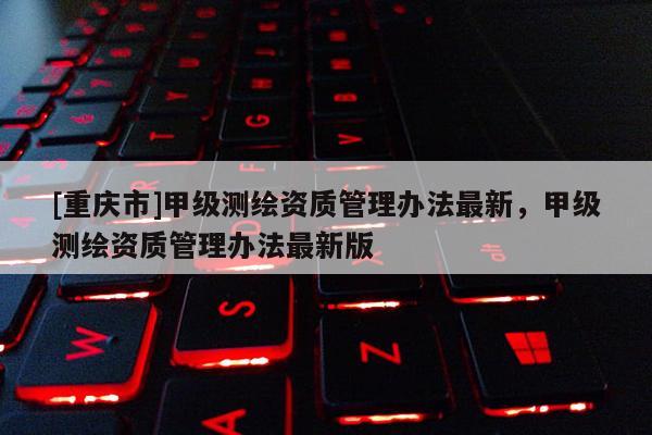 [重慶市]甲級測繪資質管理辦法最新，甲級測繪資質管理辦法最新版