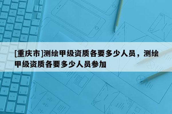 [重慶市]測繪甲級資質各要多少人員，測繪甲級資質各要多少人員參加