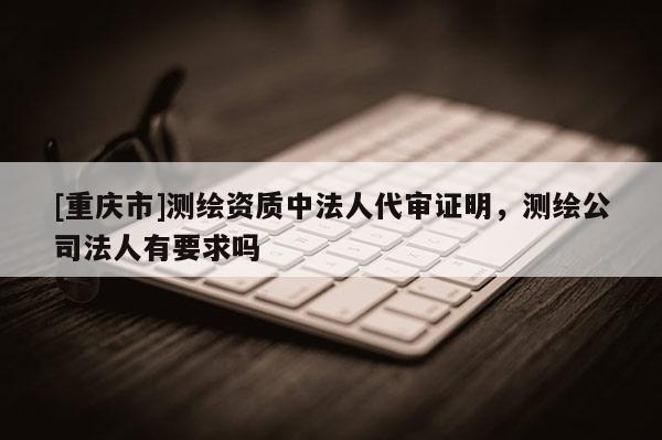 [重慶市]測繪資質(zhì)中法人代審證明，測繪公司法人有要求嗎