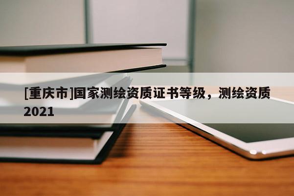 [重慶市]國家測繪資質(zhì)證書等級，測繪資質(zhì)2021
