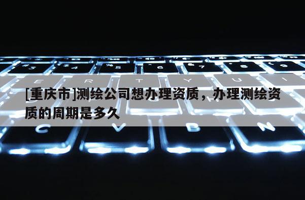 [重慶市]測繪公司想辦理資質，辦理測繪資質的周期是多久