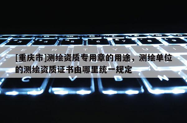 [重慶市]測繪資質專用章的用途，測繪單位的測繪資質證書由哪里統一規定
