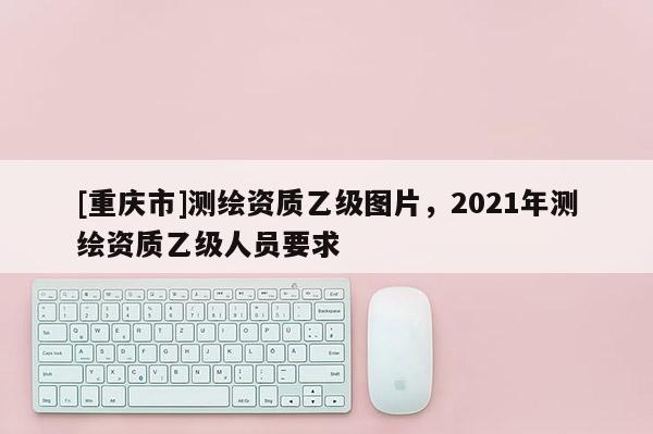 [重慶市]測繪資質(zhì)乙級圖片，2021年測繪資質(zhì)乙級人員要求