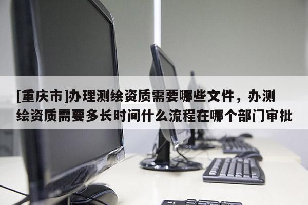 [重慶市]辦理測繪資質需要哪些文件，辦測繪資質需要多長時間什么流程在哪個部門審批