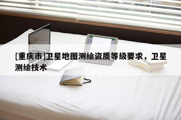 [重慶市]衛(wèi)星地圖測繪資質(zhì)等級要求，衛(wèi)星測繪技術(shù)