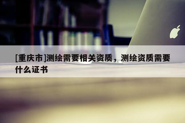 [重慶市]測繪需要相關資質，測繪資質需要什么證書