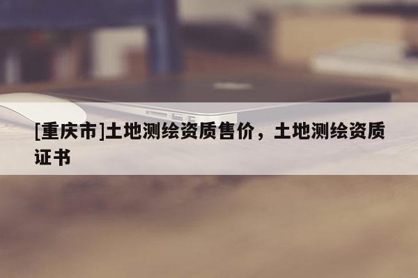 [重慶市]土地測繪資質(zhì)售價，土地測繪資質(zhì)證書