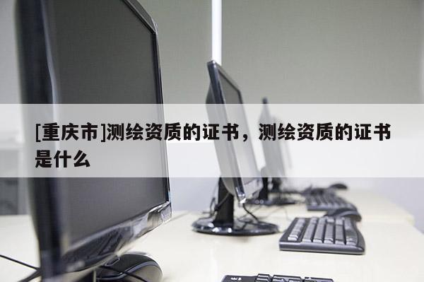 [重慶市]測繪資質(zhì)的證書，測繪資質(zhì)的證書是什么