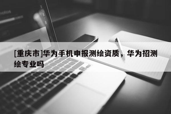 [重慶市]華為手機申報測繪資質，華為招測繪專業嗎