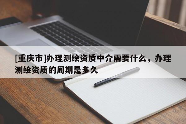 [重慶市]辦理測繪資質中介需要什么，辦理測繪資質的周期是多久
