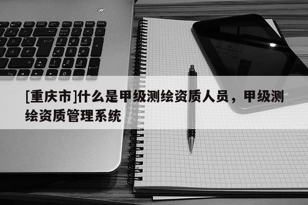 [重慶市]什么是甲級測繪資質人員，甲級測繪資質管理系統