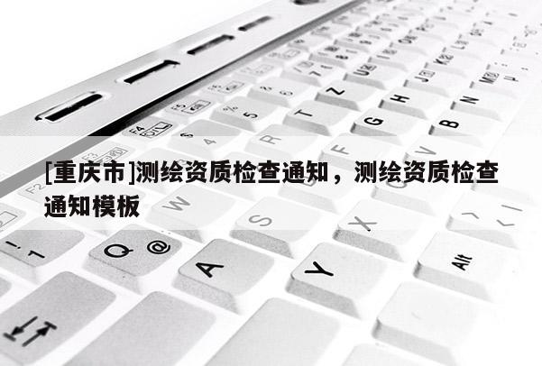 [重慶市]測繪資質檢查通知，測繪資質檢查通知模板