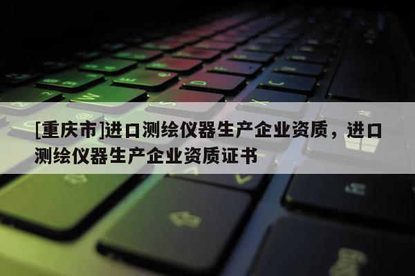 [重慶市]進(jìn)口測(cè)繪儀器生產(chǎn)企業(yè)資質(zhì)，進(jìn)口測(cè)繪儀器生產(chǎn)企業(yè)資質(zhì)證書(shū)
