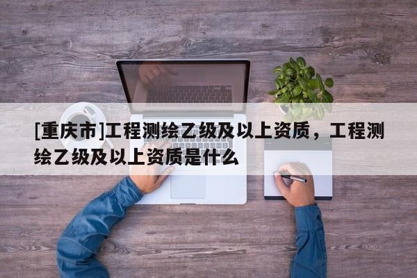 [重慶市]工程測繪乙級及以上資質，工程測繪乙級及以上資質是什么