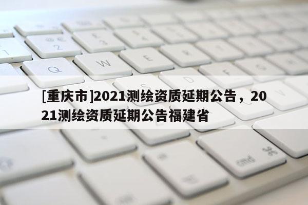 [重慶市]2021測繪資質延期公告，2021測繪資質延期公告福建省