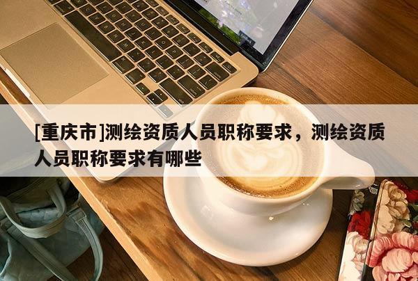 [重慶市]測繪資質人員職稱要求，測繪資質人員職稱要求有哪些