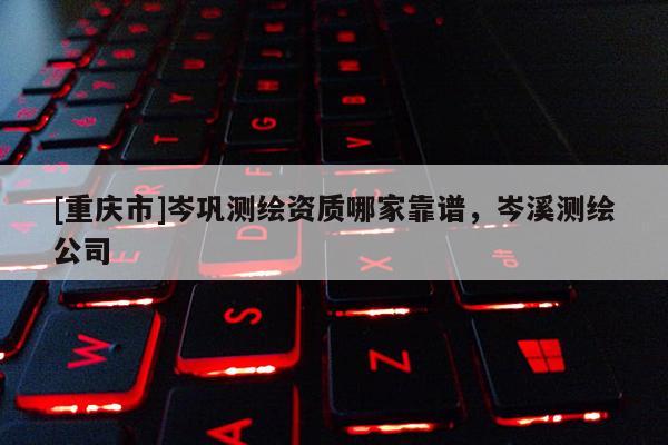 [重慶市]岑鞏測繪資質(zhì)哪家靠譜，岑溪測繪公司