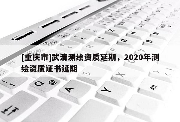 [重慶市]武清測繪資質延期，2020年測繪資質證書延期