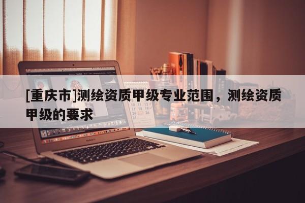 [重慶市]測繪資質甲級專業范圍，測繪資質甲級的要求