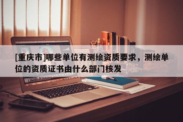 [重慶市]哪些單位有測(cè)繪資質(zhì)要求，測(cè)繪單位的資質(zhì)證書(shū)由什么部門(mén)核發(fā)