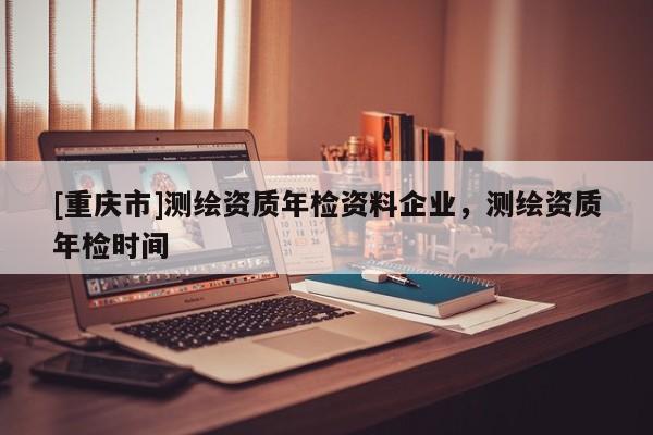 [重慶市]測繪資質(zhì)年檢資料企業(yè)，測繪資質(zhì)年檢時間