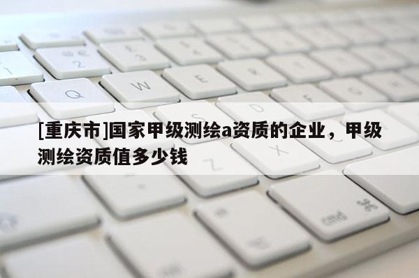 [重慶市]國家甲級測繪a資質(zhì)的企業(yè)，甲級測繪資質(zhì)值多少錢