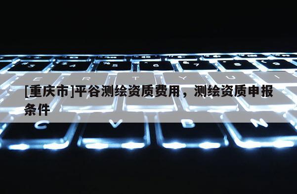 [重慶市]平谷測繪資質費用，測繪資質申報條件