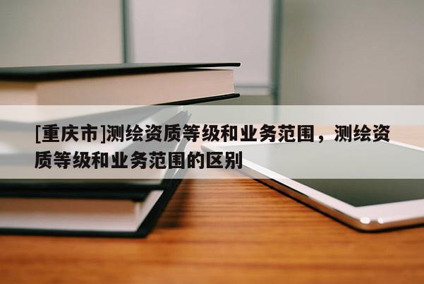 [重慶市]測(cè)繪資質(zhì)等級(jí)和業(yè)務(wù)范圍，測(cè)繪資質(zhì)等級(jí)和業(yè)務(wù)范圍的區(qū)別